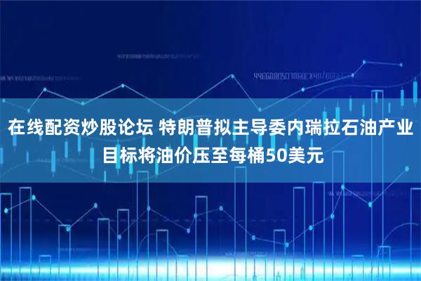 在线配资炒股论坛 特朗普拟主导委内瑞拉石油产业 目标将油价压至每桶50美元