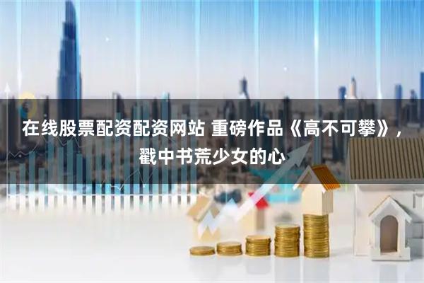 在线股票配资配资网站 重磅作品《高不可攀》，戳中书荒少女的心